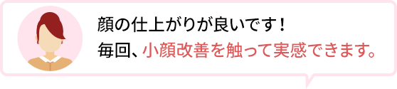 顔の仕上がりが良いです!毎回、小顔改善を触って実感できます。